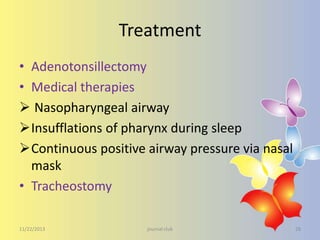 Treatment
• Adenotonsillectomy
• Medical therapies
 Nasopharyngeal airway
Insufflations of pharynx during sleep
Continuous positive airway pressure via nasal
mask
• Tracheostomy
11/22/2013

journal club

28

 