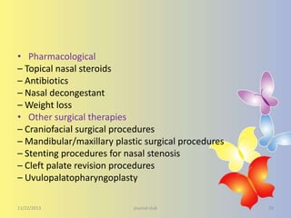 • Pharmacological
– Topical nasal steroids
– Antibiotics
– Nasal decongestant
– Weight loss
• Other surgical therapies
– Craniofacial surgical procedures
– Mandibular/maxillary plastic surgical procedures
– Stenting procedures for nasal stenosis
– Cleft palate revision procedures
– Uvulopalatopharyngoplasty
11/22/2013

journal club

29

 