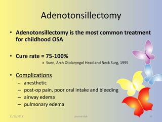 Adenotonsillectomy
• Adenotonsillectomy is the most common treatment
for childhood OSA
• Cure rate = 75-100%
» Suen, Arch Otolaryngol Head and Neck Surg, 1995

• Complications
– anesthetic

– post-op pain, poor oral intake and bleeding
– airway edema
– pulmonary edema
11/22/2013

journal club

30

 