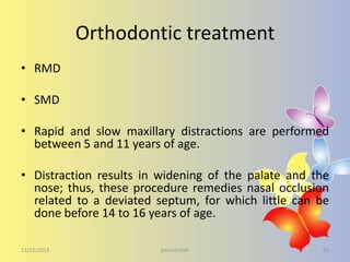Orthodontic treatment
• RMD
• SMD
• Rapid and slow maxillary distractions are performed
between 5 and 11 years of age.
• Distraction results in widening of the palate and the
nose; thus, these procedure remedies nasal occlusion
related to a deviated septum, for which little can be
done before 14 to 16 years of age.
11/22/2013

journal club

32

 
