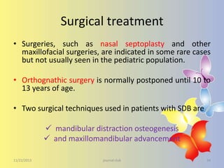 Surgical treatment
• Surgeries, such as nasal septoplasty and other
maxillofacial surgeries, are indicated in some rare cases
but not usually seen in the pediatric population.
• Orthognathic surgery is normally postponed until 10 to
13 years of age.
• Two surgical techniques used in patients with SDB are
 mandibular distraction osteogenesis
 and maxillomandibular advancement
11/22/2013

journal club

34

 