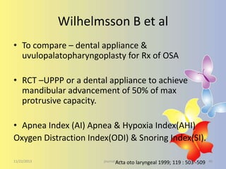 Wilhelmsson B et al
• To compare – dental appliance &
uvulopalatopharyngoplasty for Rx of OSA
• RCT –UPPP or a dental appliance to achieve
mandibular advancement of 50% of max
protrusive capacity.
• Apnea Index (AI) Apnea & Hypoxia Index(AHI)
Oxygen Distraction Index(ODI) & Snoring Index(SI).
11/22/2013

journal Acta
club

oto laryngeal 1999; 119 : 503 -509

40

 