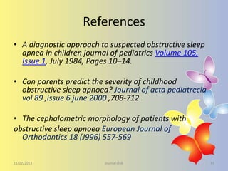 References
• A diagnostic approach to suspected obstructive sleep
apnea in children journal of pediatrics Volume 105,
Issue 1, July 1984, Pages 10–14.
• Can parents predict the severity of childhood
obstructive sleep apnoea? Journal of acta pediatrecia
vol 89 ,issue 6 june 2000 ,708-712
• The cephalometric morphology of patients with
obstructive sleep apnoea European Journal of
Orthodontics 18 (J996) 557-569
11/22/2013

journal club

43

 