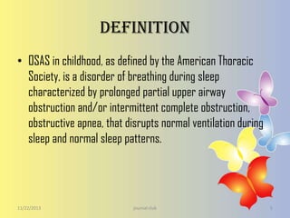 Definition
• OSAS in childhood, as defined by the American Thoracic
Society, is a disorder of breathing during sleep
characterized by prolonged partial upper airway
obstruction and/or intermittent complete obstruction,
obstructive apnea, that disrupts normal ventilation during
sleep and normal sleep patterns.

11/22/2013

journal club

5

 