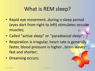 What is REM sleep?
• Rapid eye movement..during a sleep period
(eyes dart from right to left) stimulates occular
muscles;
• Called “active sleep” or “paradoxical sleep”;
• Respiration is irregular, heart rate is generally
faster, blood pressure is higher…brain waves
fast and shorter;
• Dreaming occurs;
11/22/2013

journal club

9

 
