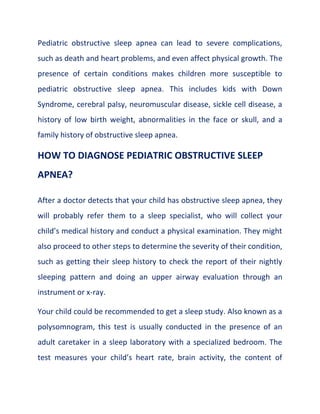 Pediatric obstructive sleep apnea can lead to severe complications,
such as death and heart problems, and even affect physical growth. The
presence of certain conditions makes children more susceptible to
pediatric obstructive sleep apnea. This includes kids with Down
Syndrome, cerebral palsy, neuromuscular disease, sickle cell disease, a
history of low birth weight, abnormalities in the face or skull, and a
family history of obstructive sleep apnea.
HOW TO DIAGNOSE PEDIATRIC OBSTRUCTIVE SLEEP
APNEA?
After a doctor detects that your child has obstructive sleep apnea, they
will probably refer them to a sleep specialist, who will collect your
child’s medical history and conduct a physical examination. They might
also proceed to other steps to determine the severity of their condition,
such as getting their sleep history to check the report of their nightly
sleeping pattern and doing an upper airway evaluation through an
instrument or x-ray.
Your child could be recommended to get a sleep study. Also known as a
polysomnogram, this test is usually conducted in the presence of an
adult caretaker in a sleep laboratory with a specialized bedroom. The
test measures your child’s heart rate, brain activity, the content of
 