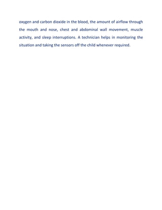 oxygen and carbon dioxide in the blood, the amount of airflow through
the mouth and nose, chest and abdominal wall movement, muscle
activity, and sleep interruptions. A technician helps in monitoring the
situation and taking the sensors off the child whenever required.
 