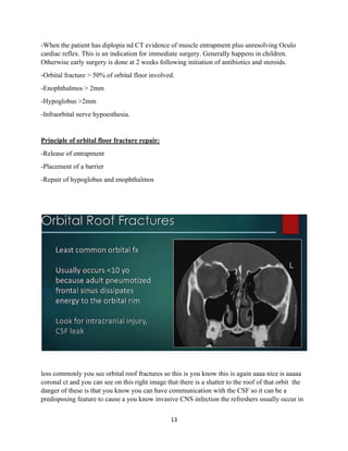 13
-When the patient has diplopia nd CT evidence of muscle entrapment plus unresolving Oculo
cardiac reflex. This is an indication for immediate surgery. Generally happens in children.
Otherwise early surgery is done at 2 weeks following initiation of antibiotics and steroids.
-Orbital fracture > 50% of orbital floor involved.
-Enophthalmos > 2mm
-Hypoglobus >2mm
-Infraorbital nerve hypoesthesia.
Principle of orbital floor fracture repair:
-Release of entrapment
-Placement of a barrier
-Repair of hypoglobus and enophthalmos
less commonly you see orbital roof fractures so this is you know this is again aaaa nice is aaaaa
coronal ct and you can see on this right image that there is a shatter to the roof of that orbit the
danger of these is that you know you can have communication with the CSF so it can be a
predisposing feature to cause a you know invasive CNS infection the refreshers usually occur in
 