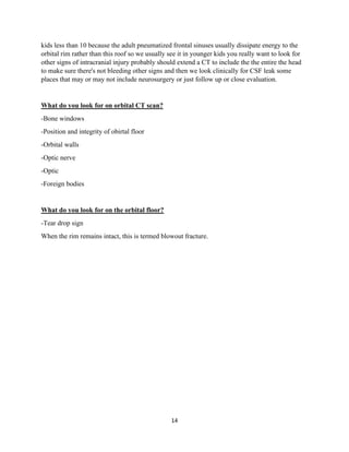 14
kids less than 10 because the adult pneumatized frontal sinuses usually dissipate energy to the
orbital rim rather than this roof so we usually see it in younger kids you really want to look for
other signs of intracranial injury probably should extend a CT to include the the entire the head
to make sure there's not bleeding other signs and then we look clinically for CSF leak some
places that may or may not include neurosurgery or just follow up or close evaluation.
What do you look for on orbital CT scan?
-Bone windows
-Position and integrity of obirtal floor
-Orbital walls
-Optic nerve
-Optic
-Foreign bodies
What do you look for on the orbital floor?
-Tear drop sign
When the rim remains intact, this is termed blowout fracture.
 