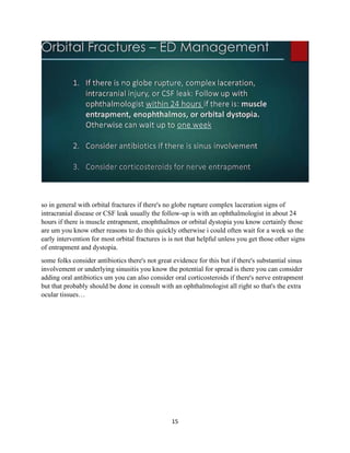 15
so in general with orbital fractures if there's no globe rupture complex laceration signs of
intracranial disease or CSF leak usually the follow-up is with an ophthalmologist in about 24
hours if there is muscle entrapment, enophthalmos or orbital dystopia you know certainly those
are um you know other reasons to do this quickly otherwise i could often wait for a week so the
early intervention for most orbital fractures is is not that helpful unless you get those other signs
of entrapment and dystopia.
some folks consider antibiotics there's not great evidence for this but if there's substantial sinus
involvement or underlying sinusitis you know the potential for spread is there you can consider
adding oral antibiotics um you can also consider oral corticosteroids if there's nerve entrapment
but that probably should be done in consult with an ophthalmologist all right so that's the extra
ocular tissues…
 