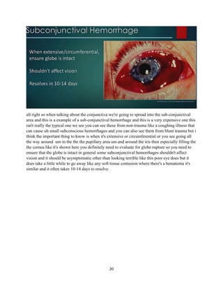 20
all right so when talking about the conjunctiva we're going to spread into the sub-conjunctival
area and this is a example of a sub-conjunctival hemorrhage and this is a very expensive one this
isn't really the typical one we see you can see these from non-trauma like a coughing illness that
can cause uh small subconscious hemorrhages and you can also see them from blunt trauma but i
think the important thing to know is when it's extensive or circumferential or you see going all
the way around um in the the the pupillary area um and around the iris then especially filling the
the cornea like it's shown here you definitely need to evaluate for globe rupture so you need to
ensure that the globe is intact in general some subconjunctival hemorrhages shouldn't affect
vision and it should be asymptomatic other than looking terrible like this poor eye does but it
does take a little while to go away like any soft tissue contusion where there's a hematoma it's
similar and it often takes 10-14 days to resolve.
 