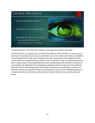 21
Corneal abrasion is one of the most common ocular injuries in children and adults.
corneal abrasions we certainly see commonly from infants to adults that there are many reasons
and many in situations where kids can scratch their eyes so the a better term for this is probably a
corneal epithelial defect that you're creating some type of penetration of the epithelium of the
cornea and this is a superficial injury when we call it an abrasion. when we talk about ulceration
that's a deeper injury so these generally don't cause scarring because the bowman's membrane if
you remember uh epidermal if our dermatology pathology of the eye and some of the different
layers but if we're not breaking down the bowman's membrane um usually these can heal very
normally without any long-term effects uh corn abrasions can have a lot of different patterns so
it's important when you're looking at the abrasion to help to help look into what the potential
causes
 