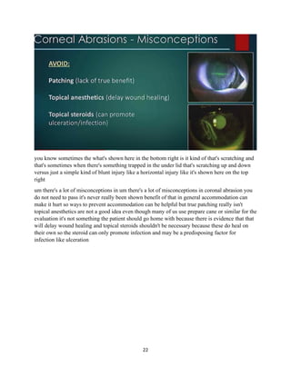 22
you know sometimes the what's shown here in the bottom right is it kind of that's scratching and
that's sometimes when there's something trapped in the under lid that's scratching up and down
versus just a simple kind of blunt injury like a horizontal injury like it's shown here on the top
right
um there's a lot of misconceptions in um there's a lot of misconceptions in coronal abrasion you
do not need to pass it's never really been shown benefit of that in general accommodation can
make it hurt so ways to prevent accommodation can be helpful but true patching really isn't
topical anesthetics are not a good idea even though many of us use prepare cane or similar for the
evaluation it's not something the patient should go home with because there is evidence that that
will delay wound healing and topical steroids shouldn't be necessary because these do heal on
their own so the steroid can only promote infection and may be a predisposing factor for
infection like ulceration
 