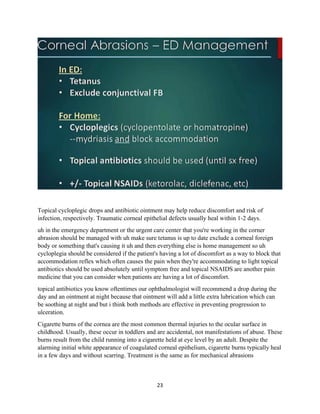 23
Topical cycloplegic drops and antibiotic ointment may help reduce discomfort and risk of
infection, respectively. Traumatic corneal epithelial defects usually heal within 1-2 days.
uh in the emergency department or the urgent care center that you're working in the corner
abrasion should be managed with uh make sure tetanus is up to date exclude a corneal foreign
body or something that's causing it uh and then everything else is home management so uh
cycloplegia should be considered if the patient's having a lot of discomfort as a way to block that
accommodation reflex which often causes the pain when they're accommodating to light topical
antibiotics should be used absolutely until symptom free and topical NSAIDS are another pain
medicine that you can consider when patients are having a lot of discomfort.
topical antibiotics you know oftentimes our ophthalmologist will recommend a drop during the
day and an ointment at night because that ointment will add a little extra lubrication which can
be soothing at night and but i think both methods are effective in preventing progression to
ulceration.
Cigarette burns of the cornea are the most common thermal injuries to the ocular surface in
childhood. Usually, these occur in toddlers and are accidental, not manifestations of abuse. These
burns result from the child running into a cigarette held at eye level by an adult. Despite the
alarming initial white appearance of coagulated corneal epithelium, cigarette burns typically heal
in a few days and without scarring. Treatment is the same as for mechanical abrasions
 