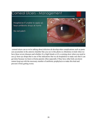 26
corneal ulcers can as we're talking about infection uh develop other complications such as pasta
can accumulate in the anterior chamber like you see in this photo so oftentimes in kids when we
have these severe diseases and whether it's a high female or it's a corning ulcer when you need to
use q1 hour eye drops that is one of the indications that we do hospitalize to make sure that it can
get done because we know at home parents often especially if they have other kids you know
cannot keep up with the necessary number of antibiotic prophylaxis to make this heal and
prevent it from getting worse.
 