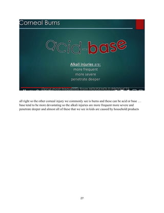 27
all right so the other corneal injury we commonly see is burns and these can be acid or base …
base tend to be more devastating so the alkali injuries are more frequent more severe and
penetrate deeper and almost all of these that we see in kids are caused by household products
 