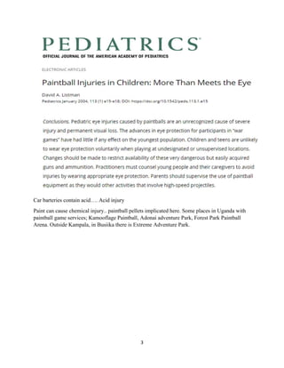 3
Car barteries contain acid…. Acid injury
Paint can cause chemical injury.. paintball pellets implicated here. Some places in Uganda with
paintball game services; Kamooflage Paintball, Adonai adventure Park, Forest Park Paintball
Arena. Outside Kampala, in Busiika there is Extreme Adventure Park.
 