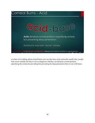 30
so when we're talking about corneal burns you can also have acids and acids usually they usually
look worse initially but they're not as dangerous and they can denature corneal proteins
opacifying the cornea but providing but preventing the deep penetration that we see with bases.
 