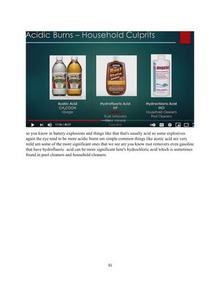 31
so you know in battery explosions and things like that that's usually acid so some explosives
again the eye tend to be more acidic burnt um simple common things like acetic acid are very
mild um some of the more significant ones that we see are you know rust removers even gasoline
that have hydrofluoric acid can be more significant here's hydrochloric acid which is sometimes
found in pool cleaners and household cleaners.
 