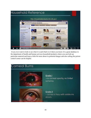 33
if you ever want to look to see what it is and what's in it there you know it's a great database in
the department of health and human services household products where you can look up
particular material and learn a little bit more about its potential danger and also calling the poison
control center can be helpful.
 