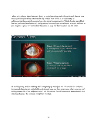 34
when we're talking about burns we do try to grade burns in a grade of one through four on how
much corneal injury there is but i think any corneal burn needs an evaluation by an
ophthalmologist emergently um you know the initial management we'll talk about a second but
here's a grade one burn but there's really not much corneal opacity or limbal ischemia and then as
you progress a grade two shows that the cornea is hazy but the iris details are still intact
uh moving along that's a slit lamp that's lit lighting up through it but you can see the cornea is
increasingly hazy there's epithelial law of stromal haze and then progression where you you can't
distinguish the iris of the people so there's not that uh that fine differentiation between those two
structures because the cornea is completely pacified.
 