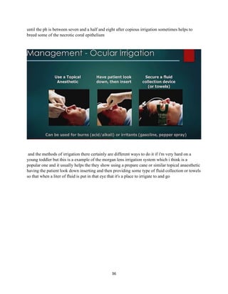 36
until the ph is between seven and a half and eight after copious irrigation sometimes helps to
breed some of the necrotic coral epithelium
and the methods of irrigation there certainly are different ways to do it if i'm very hard on a
young toddler but this is a example of the morgan lens irrigation system which i think is a
popular one and it usually helps the they show using a prepare cane or similar topical anaesthetic
having the patient look down inserting and then providing some type of fluid collection or towels
so that when a liter of fluid is put in that eye that it's a place to irrigate to and go
 