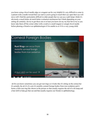 38
you know using a bevel needle edge or a magnet can be very helpful it's very difficult to come in
a patient with a needle toward their eye and so you're going to touch their eye open their eye will
move still i find this particularly difficult in older people that we can use a split lamp i think it's
obviously a much better uh much better evaluation mechanism but I think depending on your
setting uh certainly i do try to get these out or at least you know do my my best bet to try to you
know take them off the corner either with a swab or a small magnet or smugly bevel needle
before phoning a friend or an ophthalmologist if i'm unable to or if it's a very young child.
uh for you know sometimes you can get rust rings so it looks like it's sitting on the cornea but
it's actually the uh it's it's corn it's metallic corneal foreign bodies from iron oxidation and it
forms a little rust ring like shown in the picture so that usually requires the aid of a slit lamp and
a burr drill to help get that out and that usually requires our friends in ophthalmology.
 