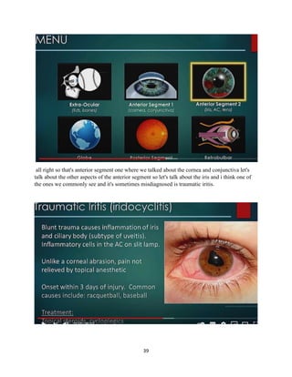 39
all right so that's anterior segment one where we talked about the cornea and conjunctiva let's
talk about the other aspects of the anterior segment so let's talk about the iris and i think one of
the ones we commonly see and it's sometimes misdiagnosed is traumatic iritis.
 