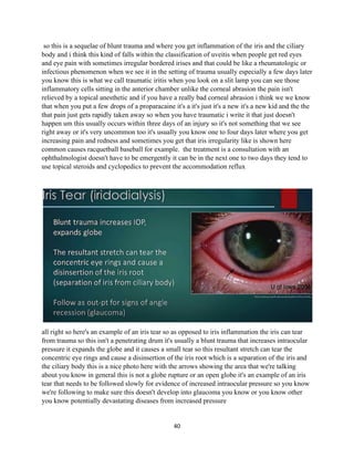 40
so this is a sequelae of blunt trauma and where you get inflammation of the iris and the ciliary
body and i think this kind of falls within the classification of uveitis when people get red eyes
and eye pain with sometimes irregular bordered irises and that could be like a rheumatologic or
infectious phenomenon when we see it in the setting of trauma usually especially a few days later
you know this is what we call traumatic iritis when you look on a slit lamp you can see those
inflammatory cells sitting in the anterior chamber unlike the corneal abrasion the pain isn't
relieved by a topical anesthetic and if you have a really bad corneal abrasion i think we we know
that when you put a few drops of a proparacaine it's a it's just it's a new it's a new kid and the the
that pain just gets rapidly taken away so when you have traumatic i write it that just doesn't
happen um this usually occurs within three days of an injury so it's not something that we see
right away or it's very uncommon too it's usually you know one to four days later where you get
increasing pain and redness and sometimes you get that iris irregularity like is shown here
common causes racquetball baseball for example. the treatment is a consultation with an
ophthalmologist doesn't have to be emergently it can be in the next one to two days they tend to
use topical steroids and cyclopedics to prevent the accommodation reflux
all right so here's an example of an iris tear so as opposed to iris inflammation the iris can tear
from trauma so this isn't a penetrating drum it's usually a blunt trauma that increases intraocular
pressure it expands the globe and it causes a small tear so this resultant stretch can tear the
concentric eye rings and cause a disinsertion of the iris root which is a separation of the iris and
the ciliary body this is a nice photo here with the arrows showing the area that we're talking
about you know in general this is not a globe rupture or an open globe it's an example of an iris
tear that needs to be followed slowly for evidence of increased intraocular pressure so you know
we're following to make sure this doesn't develop into glaucoma you know or you know other
you know potentially devastating diseases from increased pressure
 
