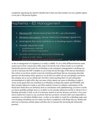 43
completely opacifying the anterior chamber but in that case that actually was not a global rupture
it was just a 100 percent hyphen
so the er management of a hyphema is it really is uhhhh it's it's a little different between some
centers just on how conservative folks want to be but the risk is these mostly is to watch the
intraocular pressure and watch for re-bleeding so the emergency management is anything you
can do to decrease the IOP is helpful so you would elevate the edge of the bed use antiemetics
like zofran or you know similar to prevent wretching and things that are increasing chocolate
pressure um decreasing ciliary spasms so we do this you either can use cycloplegics you know
like atropine um or an eye shield and i feel like I mean anything that's it's preventing that
accommodation to light reflex that can cause ciliary spasm can cause re-bleeding or make it
worse avoid agents that can contribute to re-bleeding so things like aspirin and NSAIDS. and
then consider adjunctive meds so anti-fiber analytics miotics to enhance reabsorption of the
blood and i think those are definitely done in consultation with ophthalmology you know in kids
you know probably perhaps more so in adults we do consider admission mostly to observe for re-
bleeding and really in kids we do it to decrease stimuli in activity because you know a five-year-
old no matter how much we say you know bed rest you know we know that's just impossible so
sometimes we will admit children more so than we do adults to watch for re-bleeding make sure
we're keeping stimulation too low make sure there's compliance with things like eye shields and
and ways to decrease cellular spasm and then also to measure the increasing the intraocular
pressure.
 