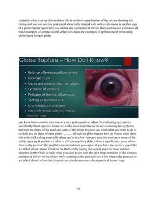 47
certainly when you see this avulsion this is so this is a perforation of the cornea showing iris
tinting and you can see this peak pupil abnormally shaped with with a vols tissue is another sign
of a globe rupture again here is a limbus tear a prolapse of the iris that's coming out you know all
these examples of corneal scleral defects iris tears are examples of perforating or penetrating
globe injury in open globe .
you know here's another nice one so a nice peak people so when i'm evaluating eye injuries
specifically blunt injuries i mean two of the most important to me are evaluating for hyphema
and then the shape of the pupil are some of the things because you would that you want to do to
exclude any uh signs of open globe ……… all right so globe rupture how do i know and i think
this is the tricky thing especially when you're in a low resource area that you know some of the
subtle signs are if you have a relative afferent pupillary defect uh so a significant trauma where
there really just isn't the pupillary accommodation you expect if you have an eccentric pupil like
we talked about i mean i think to me that's really saying that a peak pupil increase anterior
chamber depth which is really what you need to see with the split lamp extrusion of the vitreous
prolapse of the iris or the ciliary body tempting at the puncture site a low intraocular pressure or
we talked about before that circumferential subconscious subconjunctival hemorrhage.
 