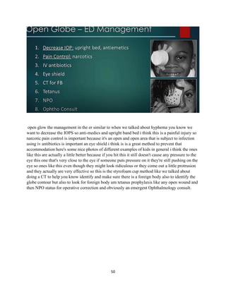 50
open glow the management in the er similar to when we talked about hyphema you know we
want to decrease the IOPS so anti-medics and upright band bed i think this is a painful injury so
narcotic pain control is important because it's an open and open area that is subject to infection
using iv antibiotics is important an eye shield i think is is a great method to prevent that
accommodation here's some nice photos of different examples of kids in general i think the ones
like this are actually a little better because if you hit this it still doesn't cause any pressure to the
eye this one that's very close to the eye if someone puts pressure on it they're still pushing on the
eye so ones like this even though they might look ridiculous or they come out a little protrusion
and they actually are very effective so this is the styrofoam cup method like we talked about
doing a CT to help you know identify and make sure there is a foreign body also to identify the
globe contour but also to look for foreign body um tetanus prophylaxis like any open wound and
then NPO status for operative correction and obviously an emergent Ophthalmology consult.
 