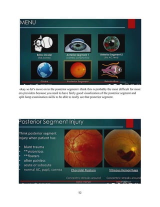 52
okay so let's move on to the posterior segment i think this is probably the most difficult for most
era providers because you need to have fairly good visualization of the posterior segment and
split lamp examination skills to be able to really see that posterior segment.
 