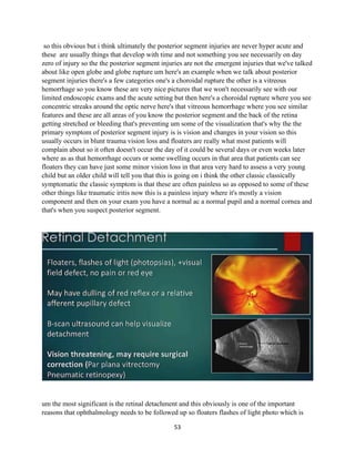 53
so this obvious but i think ultimately the posterior segment injuries are never hyper acute and
these are usually things that develop with time and not something you see necessarily on day
zero of injury so the the posterior segment injuries are not the emergent injuries that we've talked
about like open globe and globe rupture um here's an example when we talk about posterior
segment injuries there's a few categories one's a choroidal rupture the other is a vitreous
hemorrhage so you know these are very nice pictures that we won't necessarily see with our
limited endoscopic exams and the acute setting but then here's a choroidal rupture where you see
concentric streaks around the optic nerve here's that vitreous hemorrhage where you see similar
features and these are all areas of you know the posterior segment and the back of the retina
getting stretched or bleeding that's preventing um some of the visualization that's why the the
primary symptom of posterior segment injury is is vision and changes in your vision so this
usually occurs in blunt trauma vision loss and floaters are really what most patients will
complain about so it often doesn't occur the day of it could be several days or even weeks later
where as as that hemorrhage occurs or some swelling occurs in that area that patients can see
floaters they can have just some minor vision loss in that area very hard to assess a very young
child but an older child will tell you that this is going on i think the other classic classically
symptomatic the classic symptom is that these are often painless so as opposed to some of these
other things like traumatic iritis now this is a painless injury where it's mostly a vision
component and then on your exam you have a normal ac a normal pupil and a normal cornea and
that's when you suspect posterior segment.
um the most significant is the retinal detachment and this obviously is one of the important
reasons that ophthalmology needs to be followed up so floaters flashes of light photo which is
 