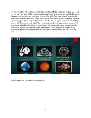 54
you know what we call photopsias uh having a visual field defect along with no pain and no red
eye you know are some of the symptoms of potential retinal detachment like we talked about in
the posterior segment so you can have a dulling of the red reflux or a relative afferent pupillary
defect those are some other more subtle signs ultimately you know if we're suspecting posterior
segment injury ophthalmology and one of the helpful tools is doing a b scan ultrasound to help
look for that detachment especially if there isn't an obvious hemorrhage or other source or if a
hemorrhage is blocking the ability to fully visualize the retina this is vision threatening and it
may require surgical corrections so this is you know on the the spectrum of the potentially
evolving emergent conditions in eye trauma although it's not one of the ones you see on day
zero.
all right so the last category is retrobulbar injury.
 