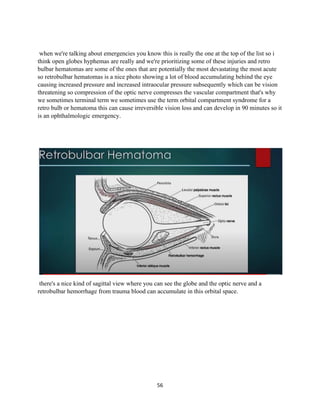 56
when we're talking about emergencies you know this is really the one at the top of the list so i
think open globes hyphemas are really and we're prioritizing some of these injuries and retro
bulbar hematomas are some of the ones that are potentially the most devastating the most acute
so retrobulbar hematomas is a nice photo showing a lot of blood accumulating behind the eye
causing increased pressure and increased intraocular pressure subsequently which can be vision
threatening so compression of the optic nerve compresses the vascular compartment that's why
we sometimes terminal term we sometimes use the term orbital compartment syndrome for a
retro bulb or hematoma this can cause irreversible vision loss and can develop in 90 minutes so it
is an ophthalmologic emergency.
there's a nice kind of sagittal view where you can see the globe and the optic nerve and a
retrobulbar hemorrhage from trauma blood can accumulate in this orbital space.
 