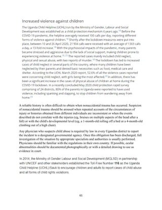 61
A reliable history is often difficult to obtain when nonaccidental trauma has occurred. Suspicion
of nonaccidental trauma should be aroused when repeated accounts of the circumstances of
injury or histories obtained from different individuals are inconsistent or when the events
described do not correlate with the injuries (eg, bruises on multiple aspects of the head after a
fall) or with the child's developmental level (eg, a 1-month-old rolling off a bed or a 4-month-old
climbing out of a high chair).
Any physician who suspects child abuse is required by law in every Ugandan district to report
the incident to a designated governmental agency. Once this obligation has been discharged, full
investigation of the situation by appropriate specialists and authorities is usually performed.
Physicians should be familiar with the regulations in their own country. If possible, ocular
abnormalities should be documented photographically or with a detailed drawing to use as
evidence in court.
 