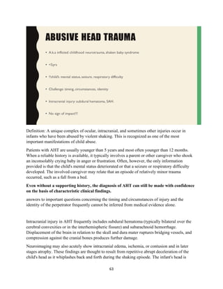 63
Definition: A unique complex of ocular, intracranial, and sometimes other injuries occur in
infants who have been abused by violent shaking. This is recognized as one of the most
important manifestations of child abuse.
Patients with AHT are usually younger than 5 years and most often younger than 12 months.
When a reliable history is available, it typically involves a parent or other caregiver who shook
an inconsolably crying baby in anger or frustration. Often, however, the only information
provided is that the child's mental status deteriorated or that a seizure or respiratory difficulty
developed. The involved caregiver may relate that an episode of relatively minor trauma
occurred, such as a fall from a bed.
Even without a supporting history, the diagnosis of AHT can still be made with confidence
on the basis of characteristic clinical findings.
answers to important questions concerning the timing and circumstances of injury and the
identity of the perpetrator frequently cannot be inferred from medical evidence alone.
Intracranial injury in AHT frequently includes subdural hematoma (typically bilateral over the
cerebral convexities or in the interhemispheric fissure) and subarachnoid hemorrhage.
Displacement of the brain in relation to the skull and dura mater ruptures bridging vessels, and
compression against the cranial bones produces further damage.
Neuroimaging may also acutely show intracranial edema, ischemia, or contusion and in later
stages atrophy. These findings are thought to result from repetitive abrupt deceleration of the
child's head as it whiplashes back and forth during the shaking episode. The infant's head is
 