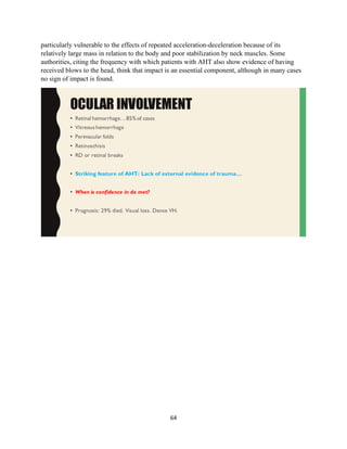 64
particularly vulnerable to the effects of repeated acceleration-deceleration because of its
relatively large mass in relation to the body and poor stabilization by neck muscles. Some
authorities, citing the frequency with which patients with AHT also show evidence of having
received blows to the head, think that impact is an essential component, although in many cases
no sign of impact is found.
 