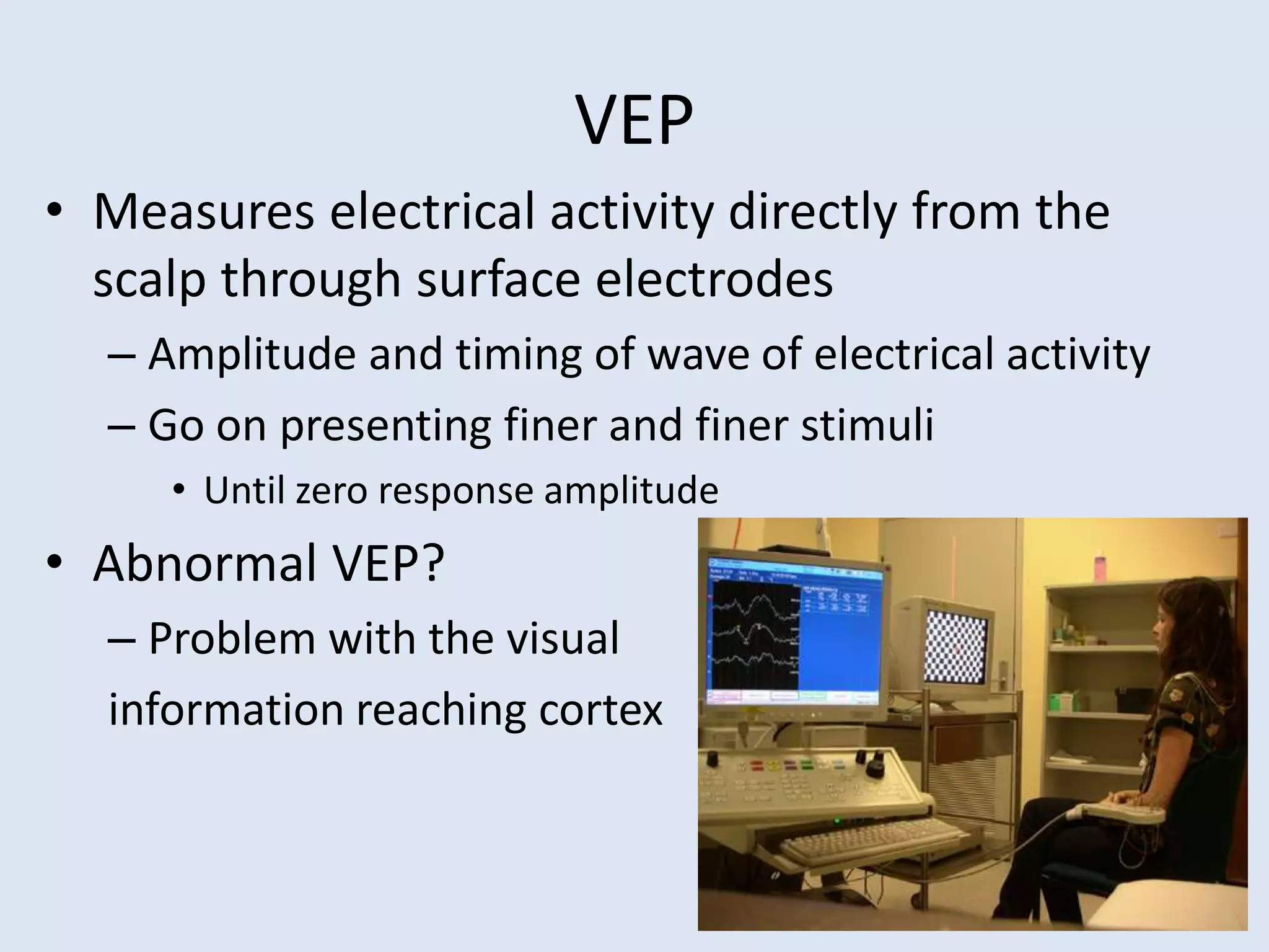 VEP
• Measures electrical activity directly from the
scalp through surface electrodes
– Amplitude and timing of wave of electrical activity
– Go on presenting finer and finer stimuli
• Until zero response amplitude
• Abnormal VEP?
– Problem with the visual
information reaching cortex
 