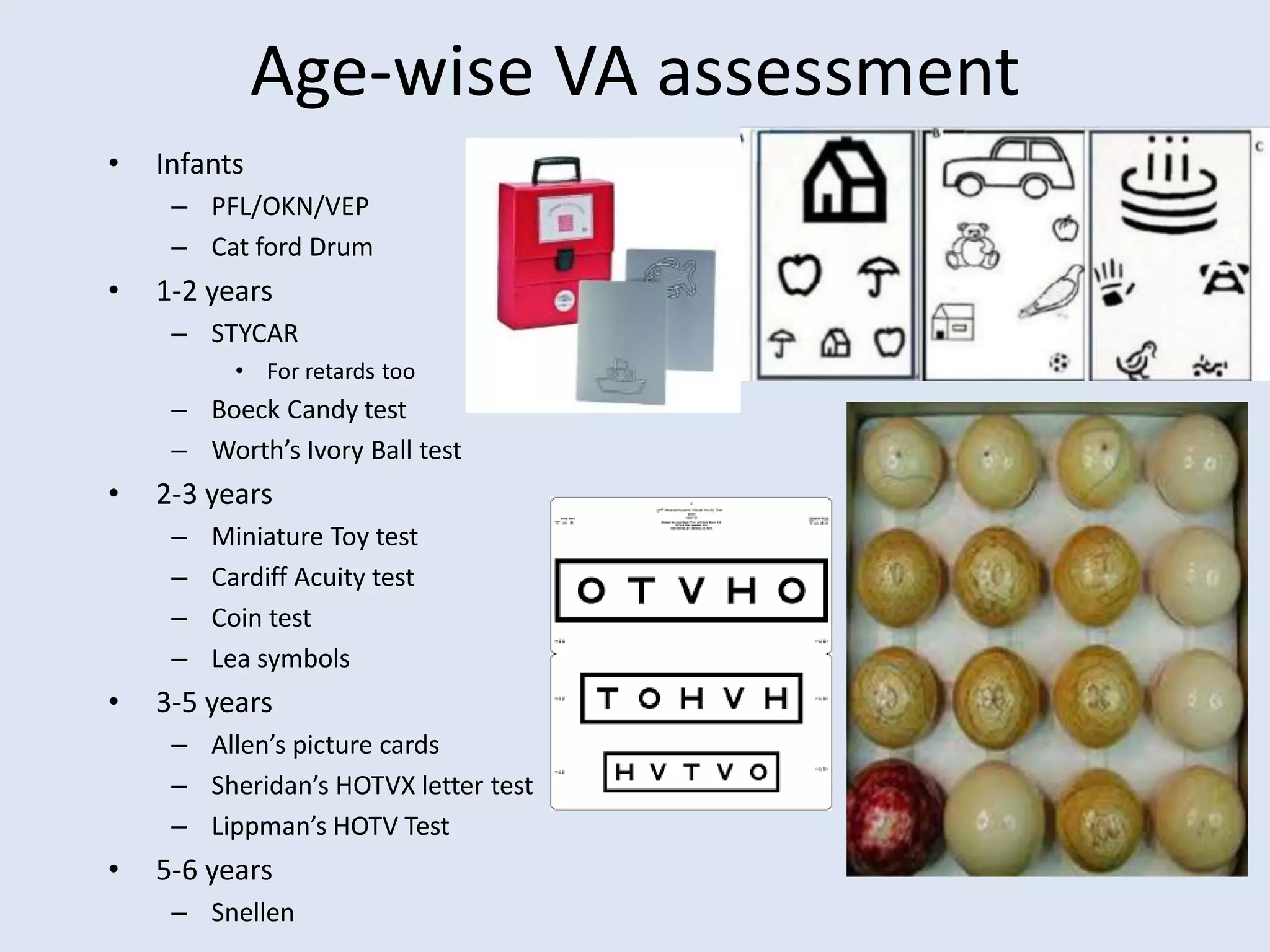 Age-wise VA assessment
• Infants
– PFL/OKN/VEP
– Cat ford Drum
• 1-2 years
– STYCAR
• For retards too
– Boeck Candy test
– Worth’s Ivory Ball test
• 2-3 years
– Miniature Toy test
– Cardiff Acuity test
– Coin test
– Lea symbols
• 3-5 years
– Allen’s picture cards
– Sheridan’s HOTVX letter test
– Lippman’s HOTV Test
• 5-6 years
– Snellen
 