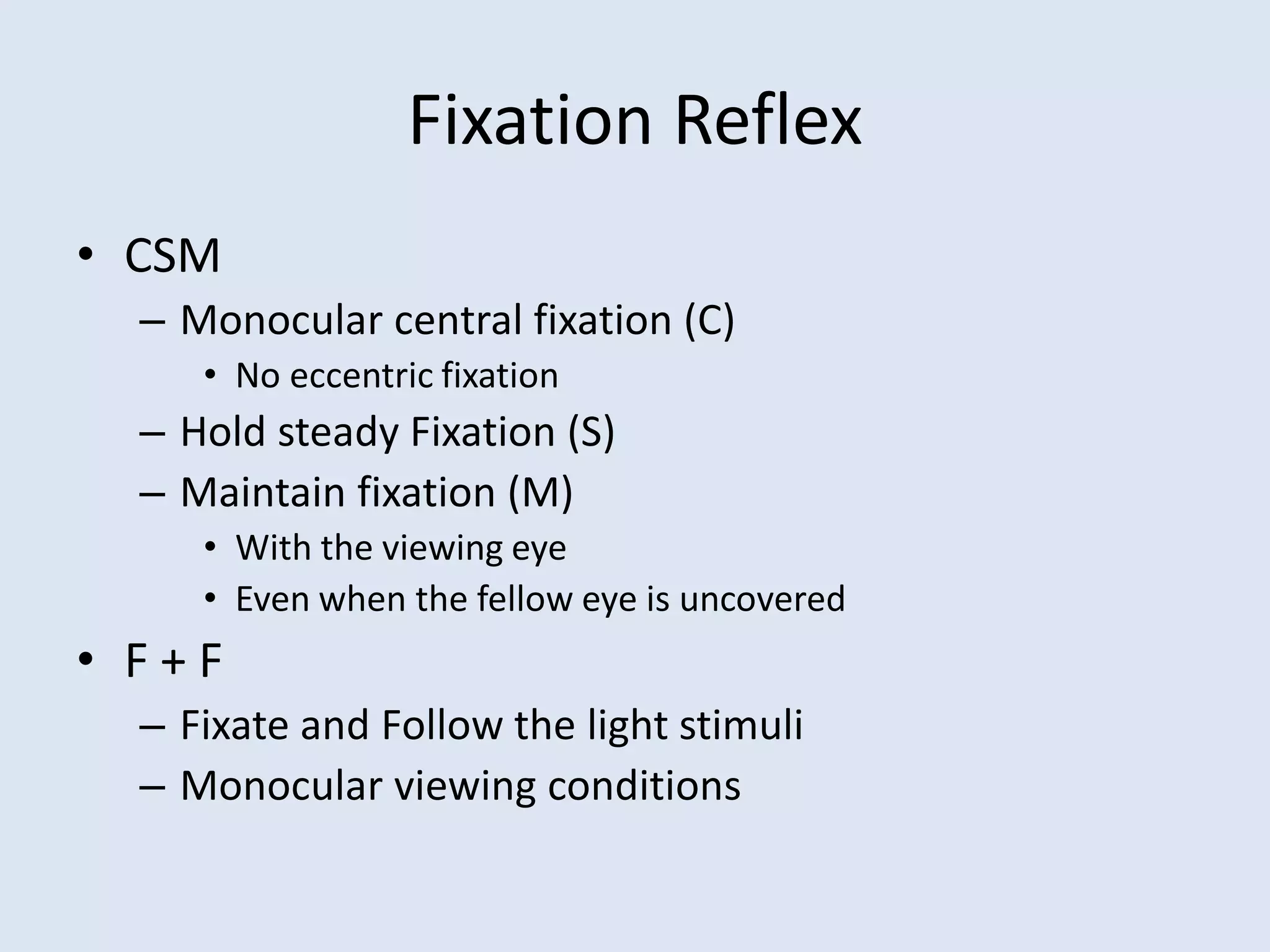 Fixation Reflex
• CSM
– Monocular central fixation (C)
• No eccentric fixation
– Hold steady Fixation (S)
– Maintain fixation (M)
• With the viewing eye
• Even when the fellow eye is uncovered
• F + F
– Fixate and Follow the light stimuli
– Monocular viewing conditions
 