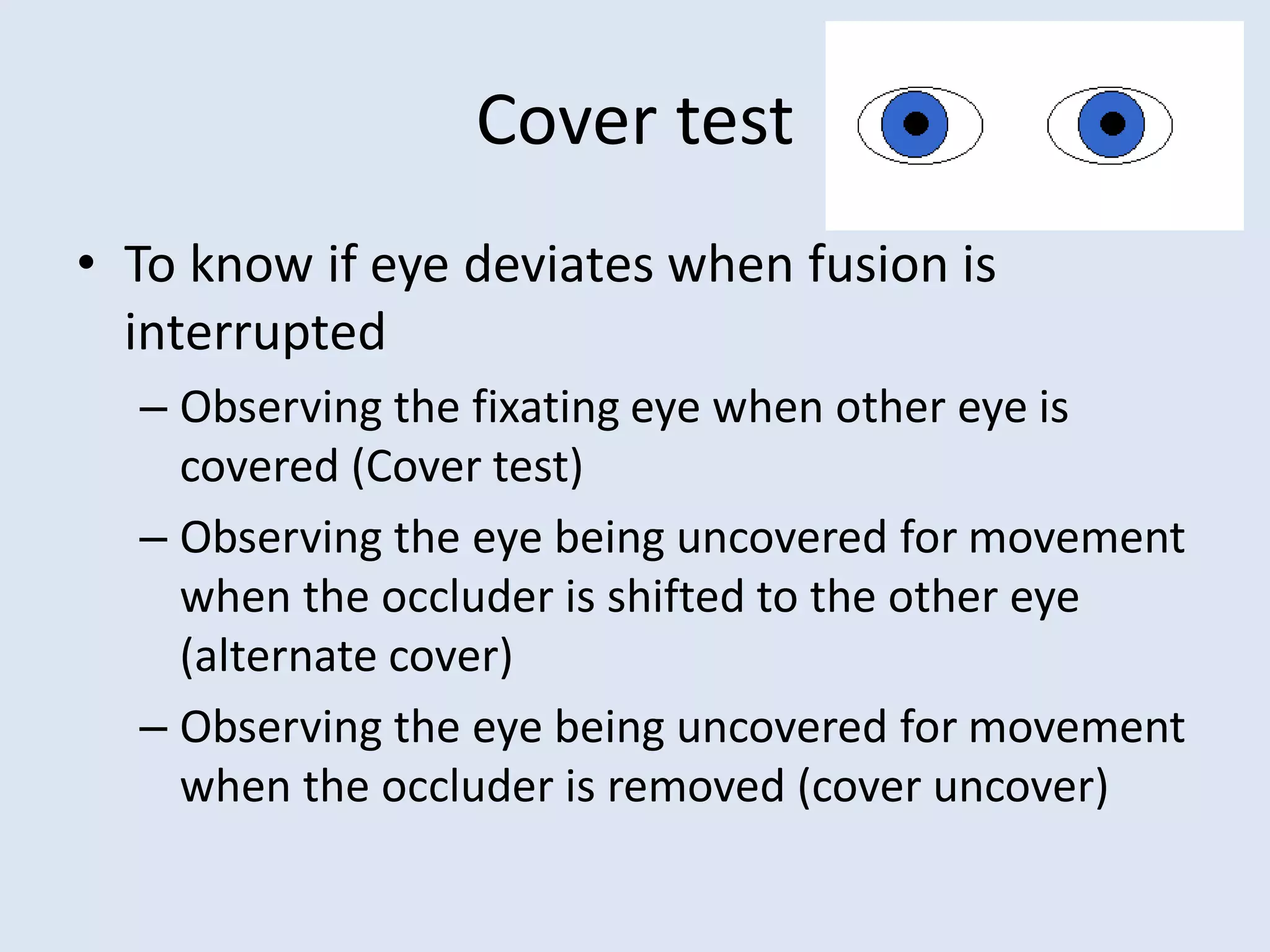 Cover test
• To know if eye deviates when fusion is
interrupted
– Observing the fixating eye when other eye is
covered (Cover test)
– Observing the eye being uncovered for movement
when the occluder is shifted to the other eye
(alternate cover)
– Observing the eye being uncovered for movement
when the occluder is removed (cover uncover)
 