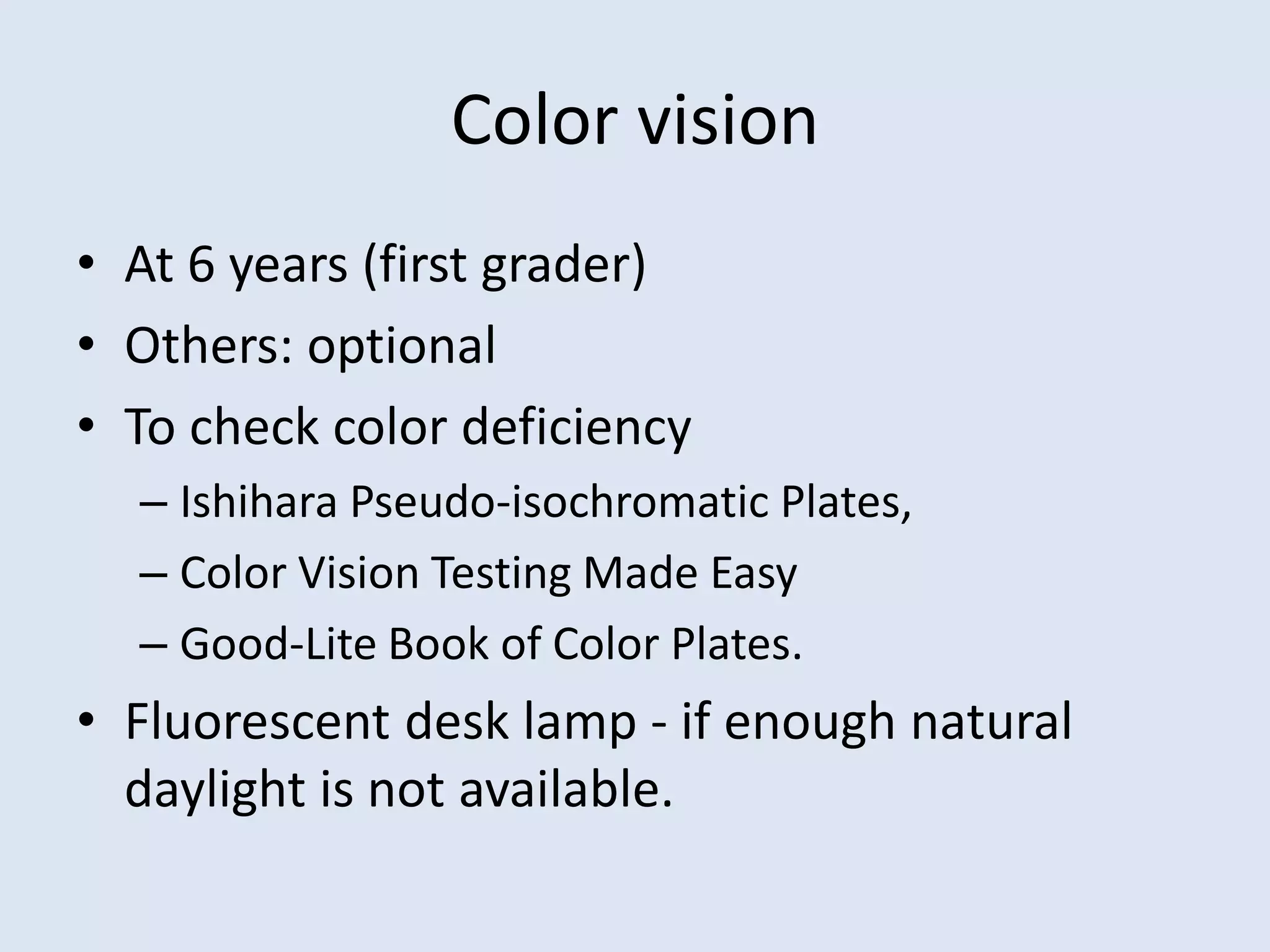 Color vision
• At 6 years (first grader)
• Others: optional
• To check color deficiency
– Ishihara Pseudo-isochromatic Plates,
– Color Vision Testing Made Easy
– Good-Lite Book of Color Plates.
• Fluorescent desk lamp - if enough natural
daylight is not available.
 