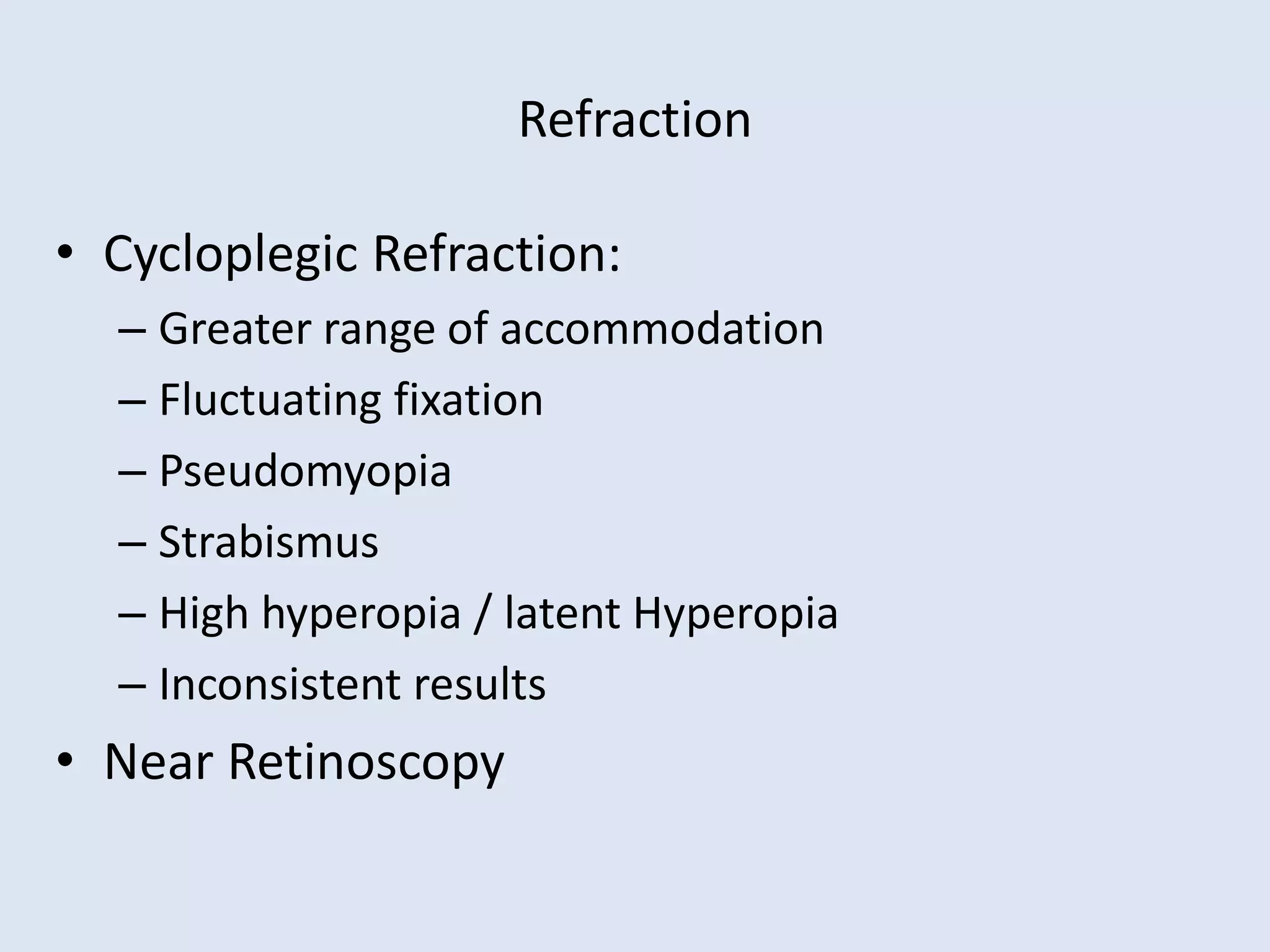 Refraction
• Cycloplegic Refraction:
– Greater range of accommodation
– Fluctuating fixation
– Pseudomyopia
– Strabismus
– High hyperopia / latent Hyperopia
– Inconsistent results
• Near Retinoscopy
 