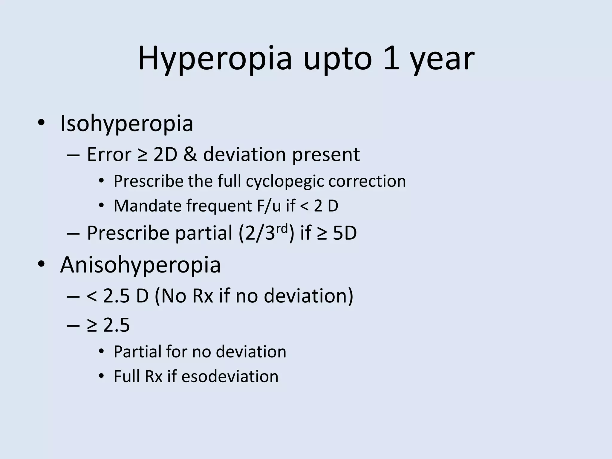Hyperopia upto 1 year
• Isohyperopia
– Error ≥ 2D & deviation present
• Prescribe the full cyclopegic correction
• Mandate frequent F/u if < 2 D
– Prescribe partial (2/3rd) if ≥ 5D
• Anisohyperopia
– < 2.5 D (No Rx if no deviation)
– ≥ 2.5
• Partial for no deviation
• Full Rx if esodeviation
 