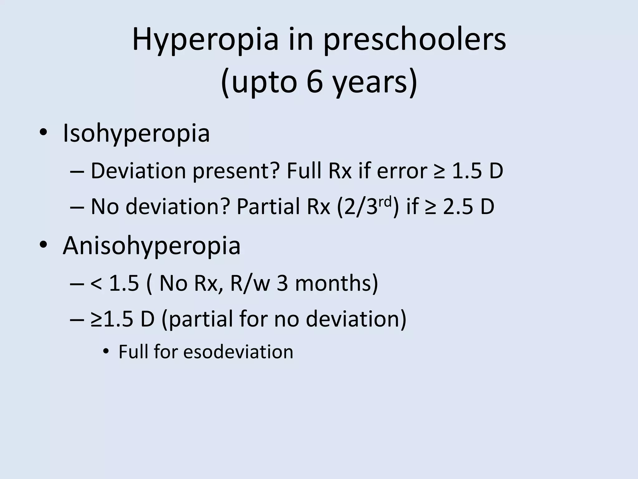 Hyperopia in preschoolers
(upto 6 years)
• Isohyperopia
– Deviation present? Full Rx if error ≥ 1.5 D
– No deviation? Partial Rx (2/3rd) if ≥ 2.5 D
• Anisohyperopia
– < 1.5 ( No Rx, R/w 3 months)
– ≥1.5 D (partial for no deviation)
• Full for esodeviation
 