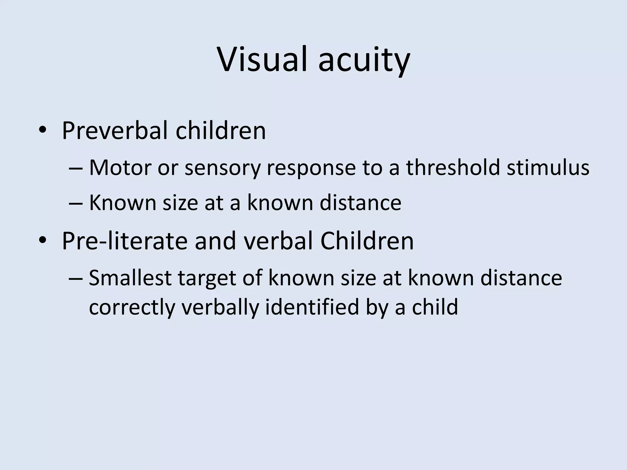 Visual acuity
• Preverbal children
– Motor or sensory response to a threshold stimulus
– Known size at a known distance
• Pre-literate and verbal Children
– Smallest target of known size at known distance
correctly verbally identified by a child
 