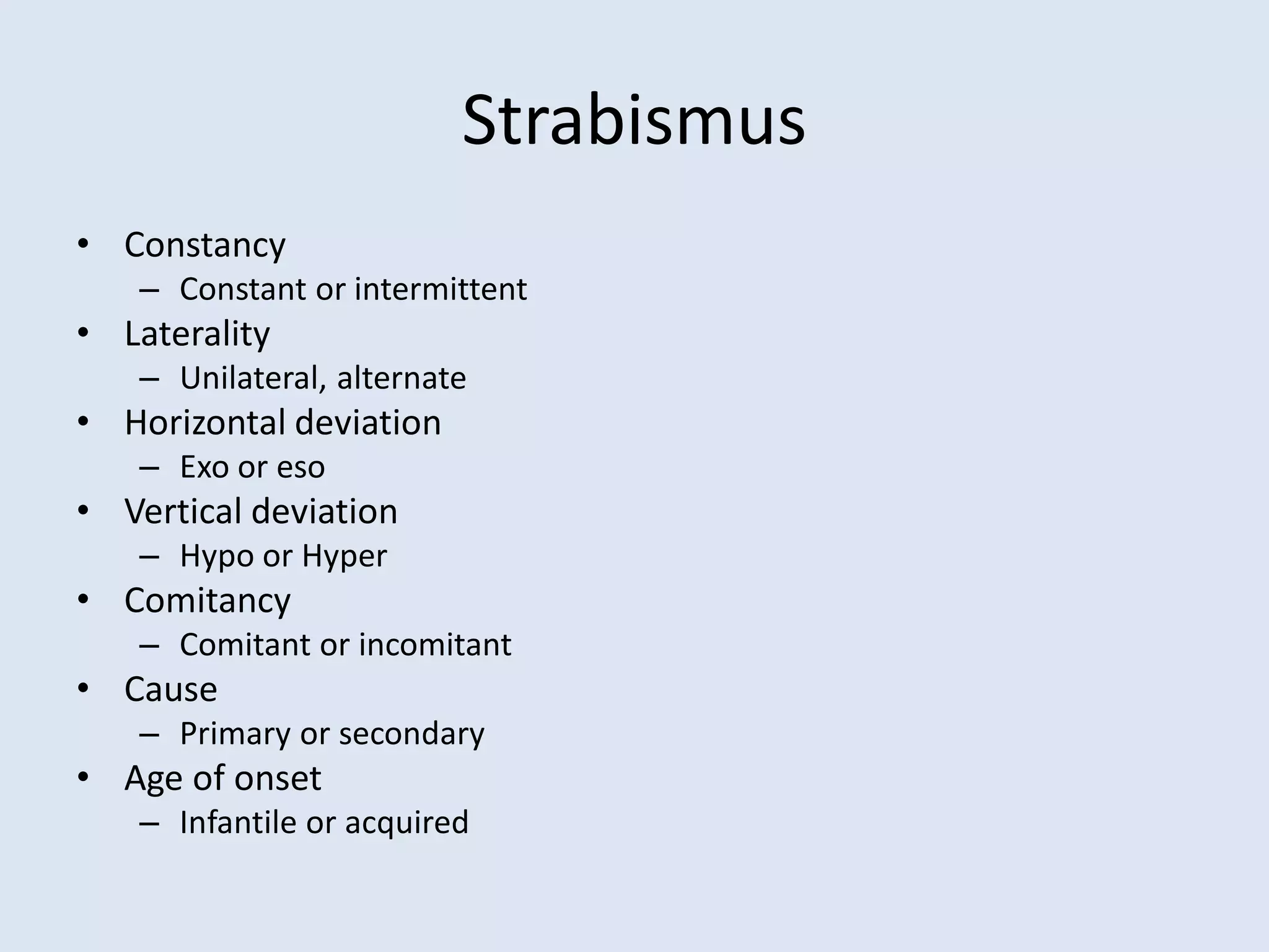 Strabismus
• Constancy
– Constant or intermittent
• Laterality
– Unilateral, alternate
• Horizontal deviation
– Exo or eso
• Vertical deviation
– Hypo or Hyper
• Comitancy
– Comitant or incomitant
• Cause
– Primary or secondary
• Age of onset
– Infantile or acquired
 