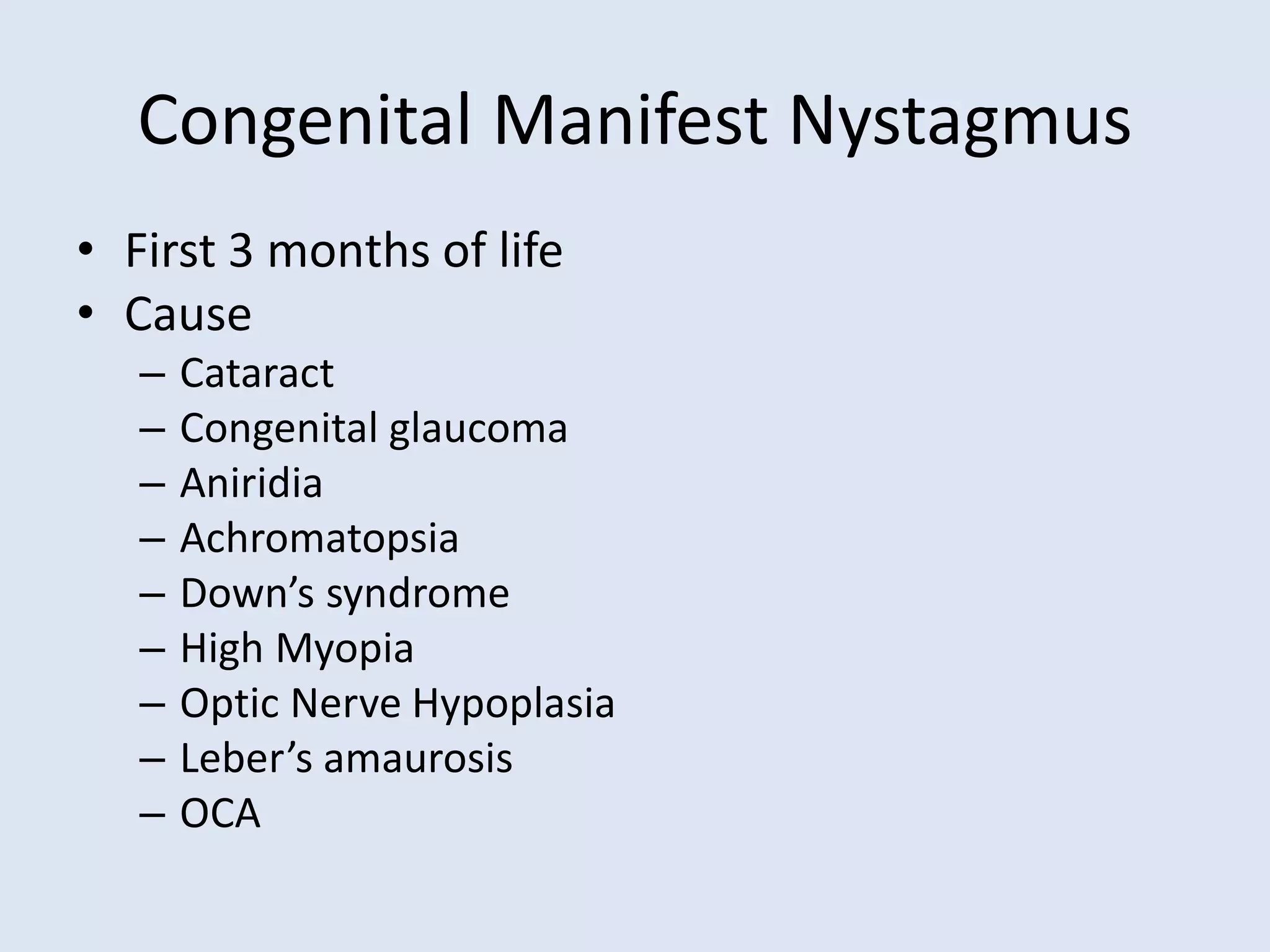 Congenital Manifest Nystagmus
• First 3 months of life
• Cause
– Cataract
– Congenital glaucoma
– Aniridia
– Achromatopsia
– Down’s syndrome
– High Myopia
– Optic Nerve Hypoplasia
– Leber’s amaurosis
– OCA
 